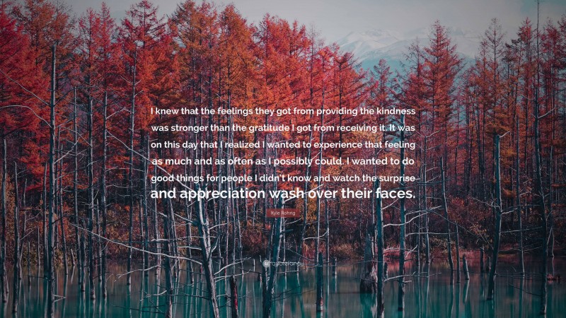 Kyle Rohrig Quote: “I knew that the feelings they got from providing the kindness was stronger than the gratitude I got from receiving it. It was on this day that I realized I wanted to experience that feeling as much and as often as I possibly could. I wanted to do good things for people I didn’t know and watch the surprise and appreciation wash over their faces.”