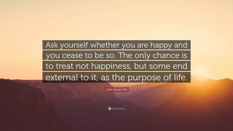 John Stuart Mill Quote: “Ask yourself whether you are happy and you cease to be so. The only chance is to treat not happiness, but some end external to it, as the purpose of life.”