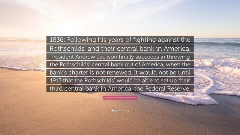 Andrew Carrington Hitchcock Quote: “1836: Following his years of fighting against the Rothschilds’ and their central bank in America, President Andrew Jackson finally succeeds in throwing the Rothschilds’ central bank out of America, when the bank’s charter is not renewed. It would not be until 1913 that the Rothschilds’ would be able to set up their third central bank in America, the Federal Reserve.”