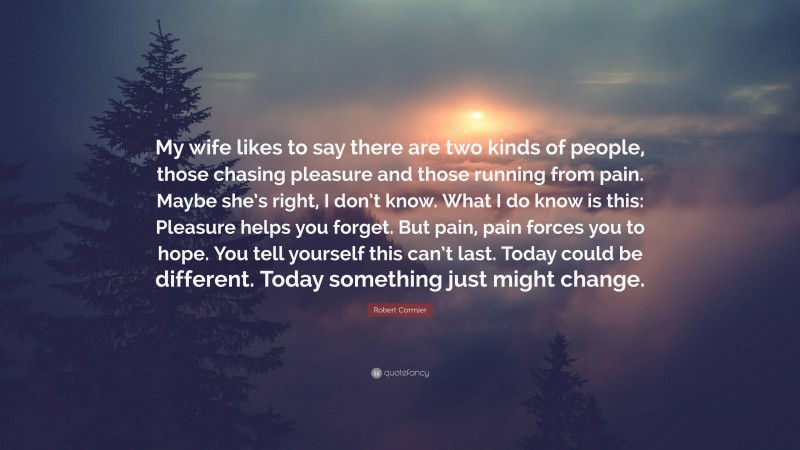 Robert Cormier Quote: “My wife likes to say there are two kinds of people, those chasing pleasure and those running from pain. Maybe she’s right, I don’t know. What I do know is this: Pleasure helps you forget. But pain, pain forces you to hope. You tell yourself this can’t last. Today could be different. Today something just might change.”