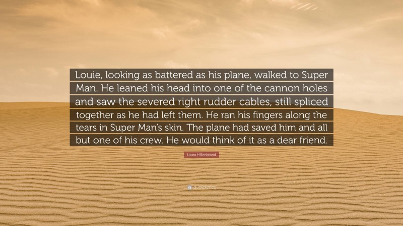 Laura Hillenbrand Quote: “Louie, looking as battered as his plane, walked to Super Man. He leaned his head into one of the cannon holes and saw the severed right rudder cables, still spliced together as he had left them. He ran his fingers along the tears in Super Man’s skin. The plane had saved him and all but one of his crew. He would think of it as a dear friend.”