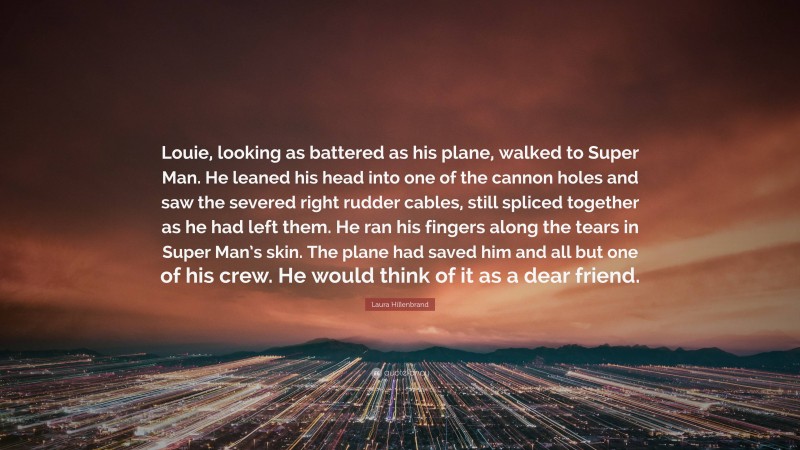 Laura Hillenbrand Quote: “Louie, looking as battered as his plane, walked to Super Man. He leaned his head into one of the cannon holes and saw the severed right rudder cables, still spliced together as he had left them. He ran his fingers along the tears in Super Man’s skin. The plane had saved him and all but one of his crew. He would think of it as a dear friend.”