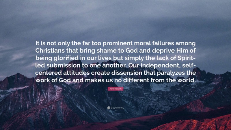 Jerry Rankin Quote: “It is not only the far too prominent moral failures among Christians that bring shame to God and deprive Him of being glorified in our lives but simply the lack of Spirit-led submission to one another. Our independent, self-centered attitudes create dissension that paralyzes the work of God and makes us no different from the world.”