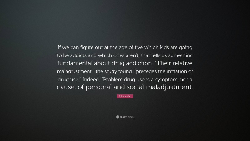 Johann Hari Quote: “If we can figure out at the age of five which kids are going to be addicts and which ones aren’t, that tells us something fundamental about drug addiction. “Their relative maladjustment,” the study found, “precedes the initiation of drug use.” Indeed, “Problem drug use is a symptom, not a cause, of personal and social maladjustment.”