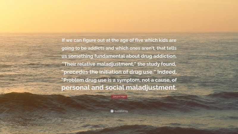 Johann Hari Quote: “If we can figure out at the age of five which kids are going to be addicts and which ones aren’t, that tells us something fundamental about drug addiction. “Their relative maladjustment,” the study found, “precedes the initiation of drug use.” Indeed, “Problem drug use is a symptom, not a cause, of personal and social maladjustment.”