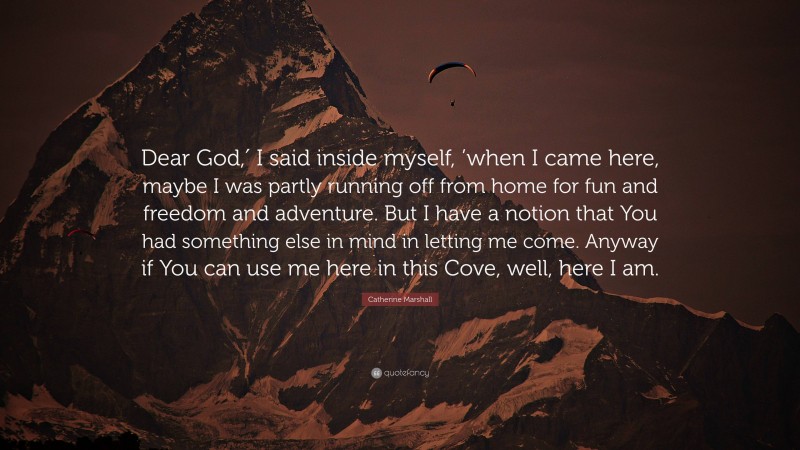 Catherine Marshall Quote: “Dear God,′ I said inside myself, ’when I came here, maybe I was partly running off from home for fun and freedom and adventure. But I have a notion that You had something else in mind in letting me come. Anyway if You can use me here in this Cove, well, here I am.”