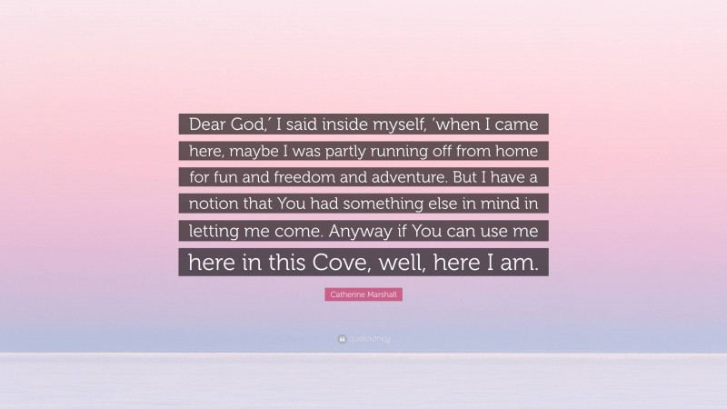 Catherine Marshall Quote: “Dear God,′ I said inside myself, ’when I came here, maybe I was partly running off from home for fun and freedom and adventure. But I have a notion that You had something else in mind in letting me come. Anyway if You can use me here in this Cove, well, here I am.”