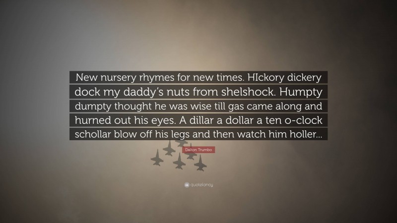 Dalton Trumbo Quote: “New nursery rhymes for new times. HIckory dickery dock my daddy’s nuts from shelshock. Humpty dumpty thought he was wise till gas came along and hurned out his eyes. A dillar a dollar a ten o-clock schollar blow off his legs and then watch him holler...”