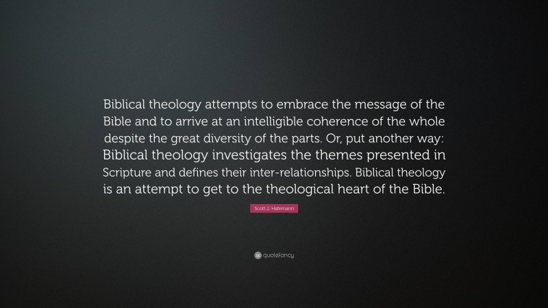 Scott J. Hafemann Quote: “Biblical theology attempts to embrace the message of the Bible and to arrive at an intelligible coherence of the whole despite the great diversity of the parts. Or, put another way: Biblical theology investigates the themes presented in Scripture and defines their inter-relationships. Biblical theology is an attempt to get to the theological heart of the Bible.”