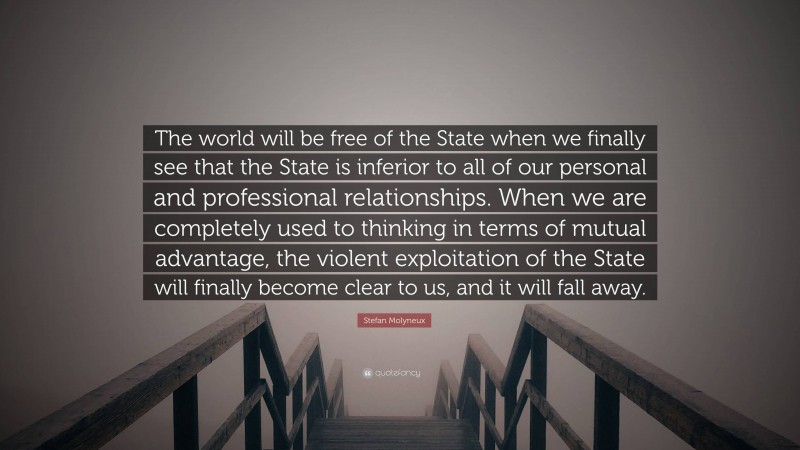 Stefan Molyneux Quote: “The world will be free of the State when we finally see that the State is inferior to all of our personal and professional relationships. When we are completely used to thinking in terms of mutual advantage, the violent exploitation of the State will finally become clear to us, and it will fall away.”
