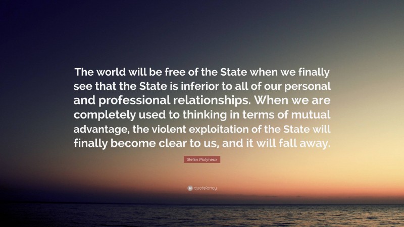 Stefan Molyneux Quote: “The world will be free of the State when we finally see that the State is inferior to all of our personal and professional relationships. When we are completely used to thinking in terms of mutual advantage, the violent exploitation of the State will finally become clear to us, and it will fall away.”