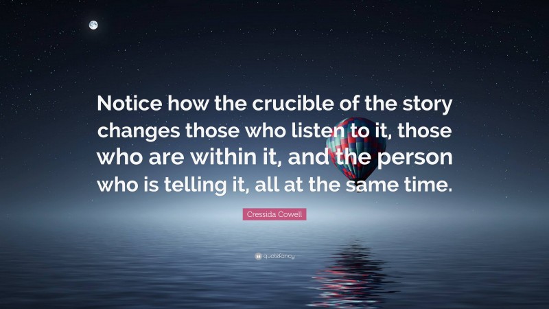 Cressida Cowell Quote: “Notice how the crucible of the story changes those who listen to it, those who are within it, and the person who is telling it, all at the same time.”