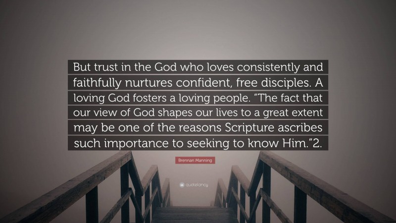 Brennan Manning Quote: “But trust in the God who loves consistently and faithfully nurtures confident, free disciples. A loving God fosters a loving people. “The fact that our view of God shapes our lives to a great extent may be one of the reasons Scripture ascribes such importance to seeking to know Him.”2.”