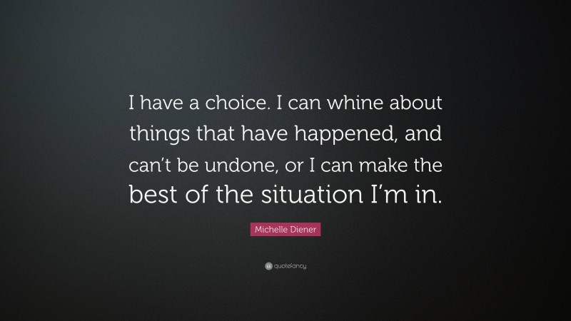 Michelle Diener Quote: “I have a choice. I can whine about things that have happened, and can’t be undone, or I can make the best of the situation I’m in.”