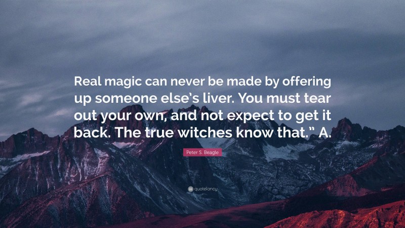 Peter S. Beagle Quote: “Real magic can never be made by offering up someone else’s liver. You must tear out your own, and not expect to get it back. The true witches know that.” A.”