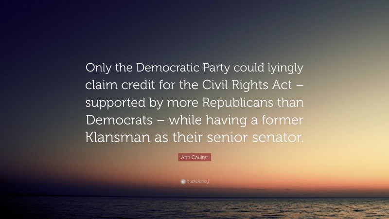 Ann Coulter Quote: “Only the Democratic Party could lyingly claim credit for the Civil Rights Act – supported by more Republicans than Democrats – while having a former Klansman as their senior senator.”