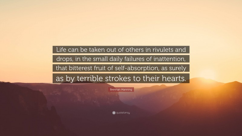 Brennan Manning Quote: “Life can be taken out of others in rivulets and drops, in the small daily failures of inattention, that bitterest fruit of self-absorption, as surely as by terrible strokes to their hearts.”