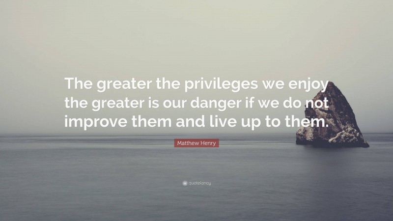 Matthew Henry Quote: “The greater the privileges we enjoy the greater is our danger if we do not improve them and live up to them.”