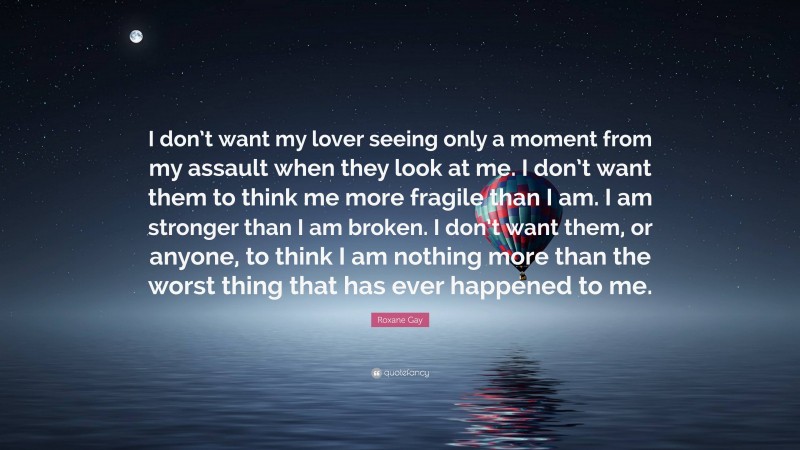 Roxane Gay Quote: “I don’t want my lover seeing only a moment from my assault when they look at me. I don’t want them to think me more fragile than I am. I am stronger than I am broken. I don’t want them, or anyone, to think I am nothing more than the worst thing that has ever happened to me.”