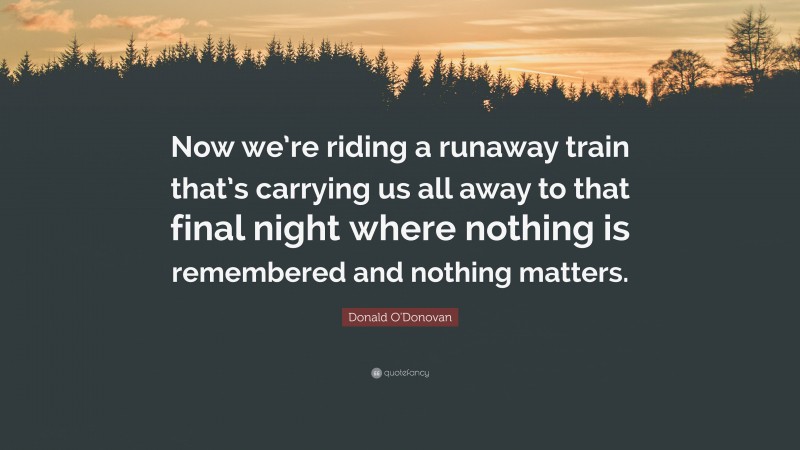 Donald O'Donovan Quote: “Now we’re riding a runaway train that’s carrying us all away to that final night where nothing is remembered and nothing matters.”