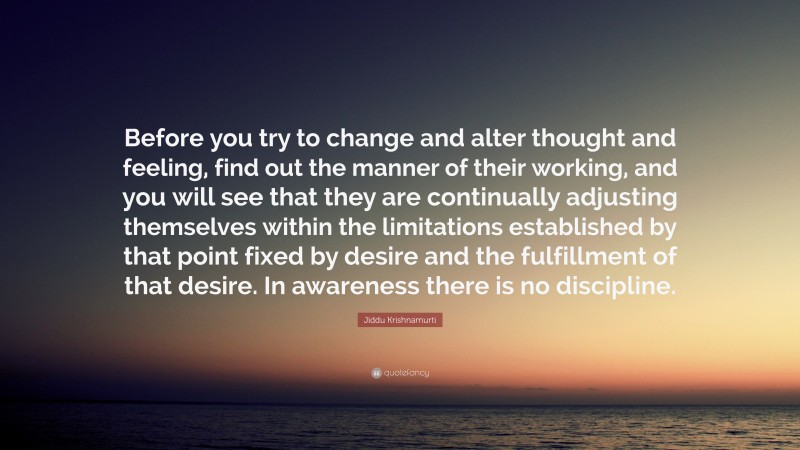 Jiddu Krishnamurti Quote: “Before you try to change and alter thought and feeling, find out the manner of their working, and you will see that they are continually adjusting themselves within the limitations established by that point fixed by desire and the fulfillment of that desire. In awareness there is no discipline.”