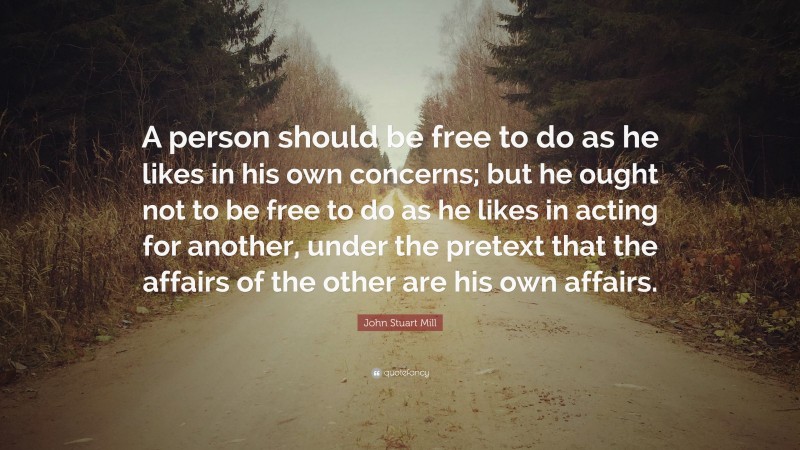John Stuart Mill Quote: “A person should be free to do as he likes in his own concerns; but he ought not to be free to do as he likes in acting for another, under the pretext that the affairs of the other are his own affairs.”