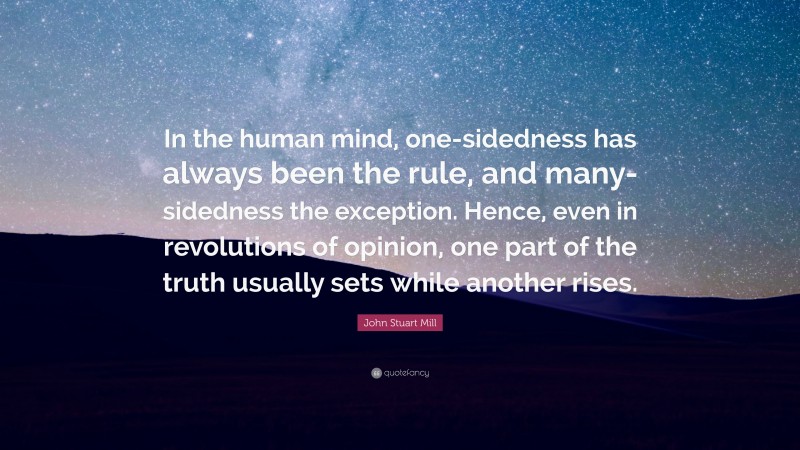 John Stuart Mill Quote: “In the human mind, one-sidedness has always been the rule, and many-sidedness the exception. Hence, even in revolutions of opinion, one part of the truth usually sets while another rises.”
