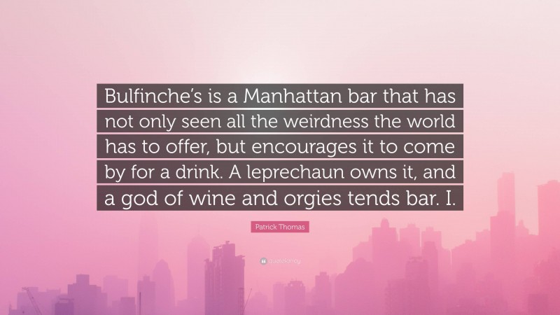 Patrick Thomas Quote: “Bulfinche’s is a Manhattan bar that has not only seen all the weirdness the world has to offer, but encourages it to come by for a drink. A leprechaun owns it, and a god of wine and orgies tends bar. I.”