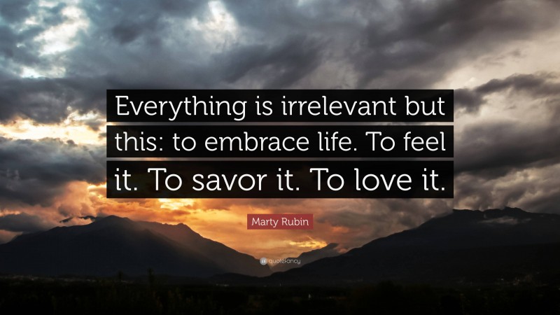 Marty Rubin Quote: “Everything is irrelevant but this: to embrace life. To feel it. To savor it. To love it.”