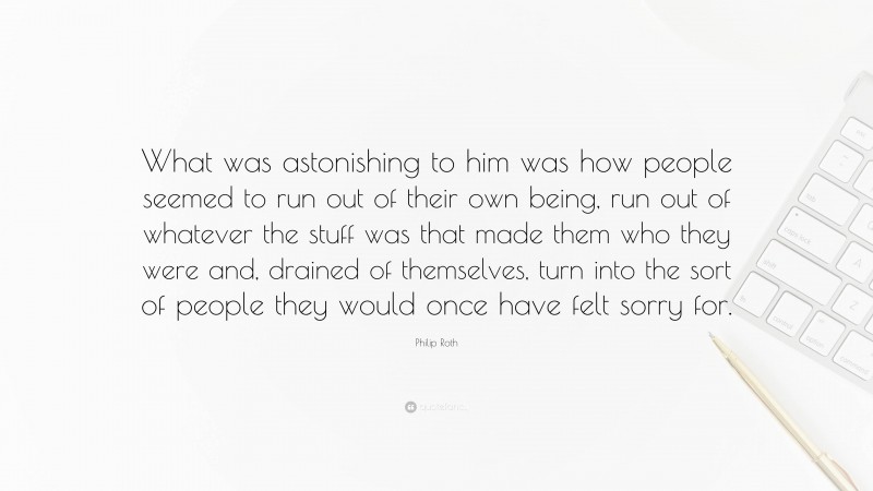 Philip Roth Quote: “What was astonishing to him was how people seemed to run out of their own being, run out of whatever the stuff was that made them who they were and, drained of themselves, turn into the sort of people they would once have felt sorry for.”