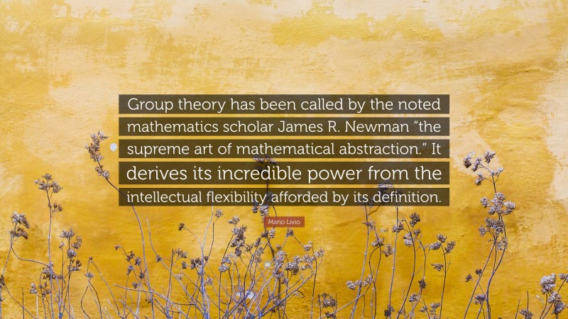 Mario Livio Quote: “Group theory has been called by the noted mathematics scholar James R. Newman “the supreme art of mathematical abstraction.” It derives its incredible power from the intellectual flexibility afforded by its definition.”