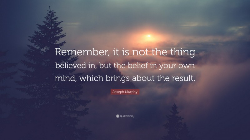 Joseph Murphy Quote: “Remember, it is not the thing believed in, but the belief in your own mind, which brings about the result.”