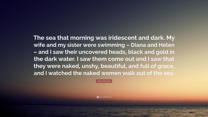 John Cheever Quote: “The sea that morning was iridescent and dark. My wife and my sister were swimming – Diana and Helen – and I saw their uncovered heads, black and gold in the dark water. I saw them come out and I saw that they were naked, unshy, beautiful, and full of grace, and I watched the naked women walk out of the sea.”
