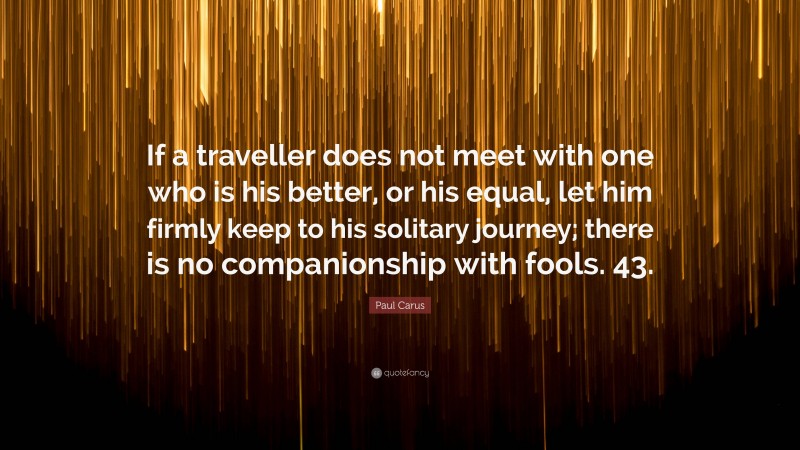 Paul Carus Quote: “If a traveller does not meet with one who is his better, or his equal, let him firmly keep to his solitary journey; there is no companionship with fools. 43.”