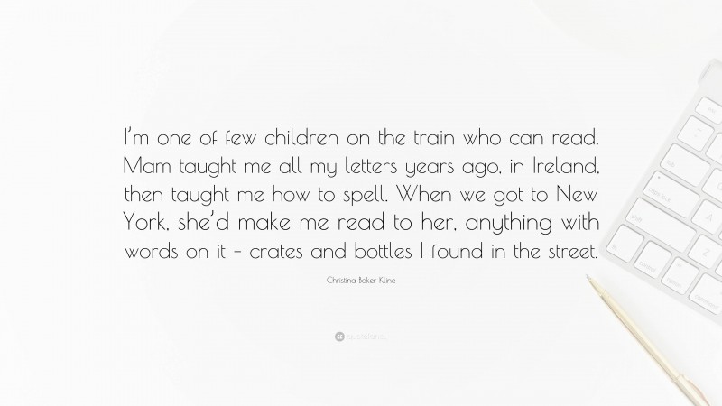 Christina Baker Kline Quote: “I’m one of few children on the train who can read. Mam taught me all my letters years ago, in Ireland, then taught me how to spell. When we got to New York, she’d make me read to her, anything with words on it – crates and bottles I found in the street.”