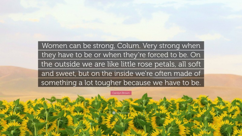 Carolyn Brown Quote: “Women can be strong, Colum. Very strong when they have to be or when they’re forced to be. On the outside we are like little rose petals, all soft and sweet, but on the inside we’re often made of something a lot tougher because we have to be.”