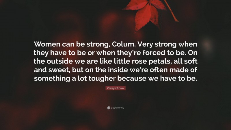 Carolyn Brown Quote: “Women can be strong, Colum. Very strong when they have to be or when they’re forced to be. On the outside we are like little rose petals, all soft and sweet, but on the inside we’re often made of something a lot tougher because we have to be.”