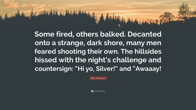 Rick Atkinson Quote: “Some fired, others balked. Decanted onto a strange, dark shore, many men feared shooting their own. The hillsides hissed with the night’s challenge and countersign: “Hi yo, Silver!” and “Awaaay!”
