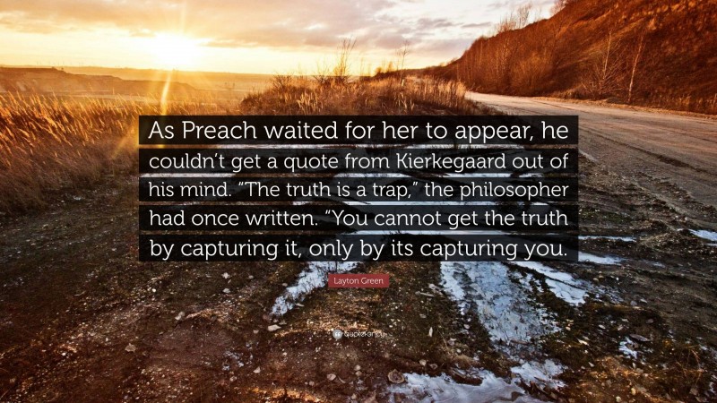 Layton Green Quote: “As Preach waited for her to appear, he couldn’t get a quote from Kierkegaard out of his mind. “The truth is a trap,” the philosopher had once written. “You cannot get the truth by capturing it, only by its capturing you.”