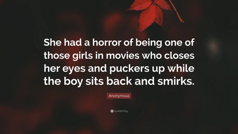 Anonymous Quote: “She had a horror of being one of those girls in movies who closes her eyes and puckers up while the boy sits back and smirks.”