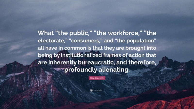 David Graeber Quote: “What “the public,” “the workforce,” “the electorate,” “consumers,” and “the population” all have in common is that they are brought into being by institutionalized frames of action that are inherently bureaucratic, and therefore, profoundly alienating.”