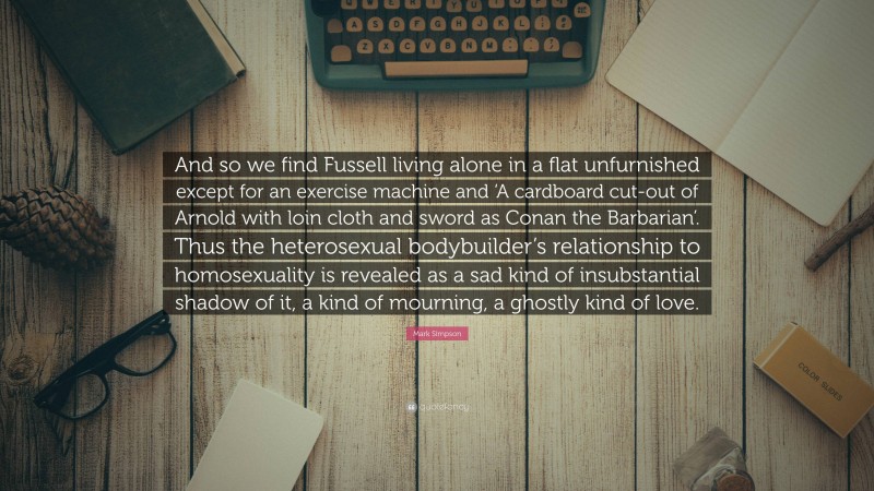 Mark Simpson Quote: “And so we find Fussell living alone in a flat unfurnished except for an exercise machine and ‘A cardboard cut-out of Arnold with loin cloth and sword as Conan the Barbarian’. Thus the heterosexual bodybuilder’s relationship to homosexuality is revealed as a sad kind of insubstantial shadow of it, a kind of mourning, a ghostly kind of love.”