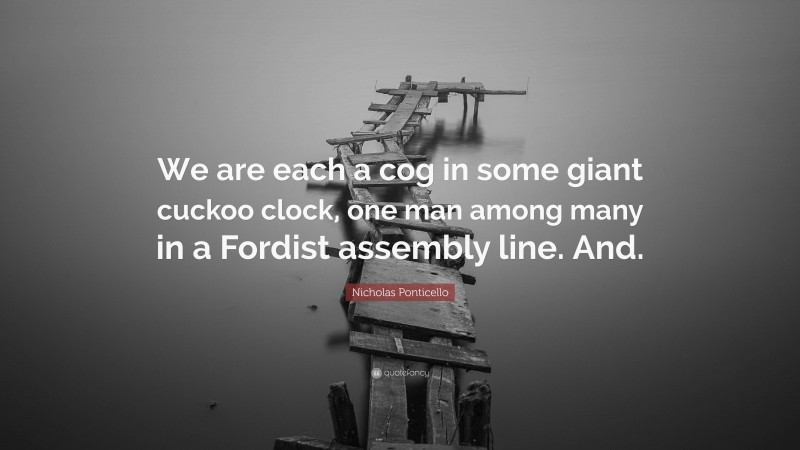 Nicholas Ponticello Quote: “We are each a cog in some giant cuckoo clock, one man among many in a Fordist assembly line. And.”