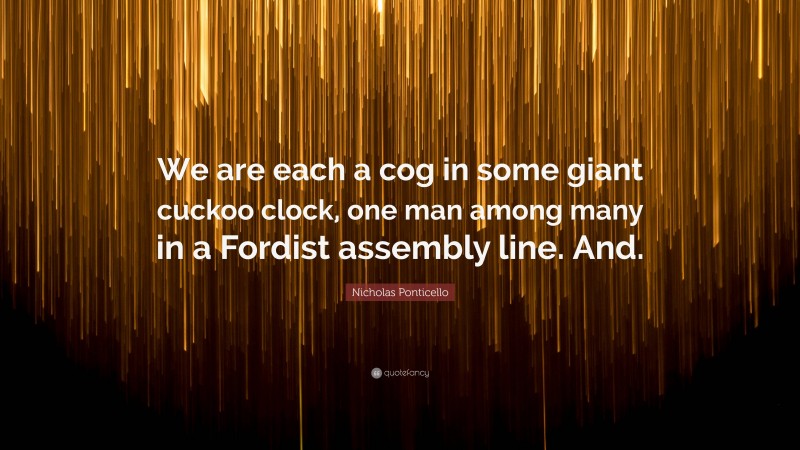Nicholas Ponticello Quote: “We are each a cog in some giant cuckoo clock, one man among many in a Fordist assembly line. And.”