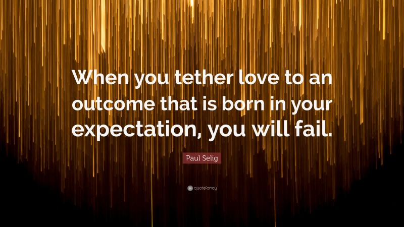 Paul Selig Quote: “When you tether love to an outcome that is born in your expectation, you will fail.”