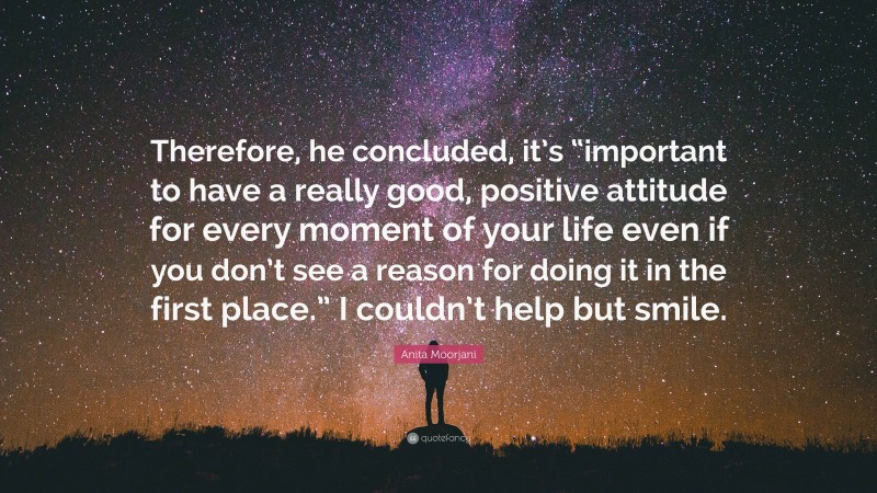 Anita Moorjani Quote: “Therefore, he concluded, it’s “important to have a really good, positive attitude for every moment of your life even if you don’t see a reason for doing it in the first place.” I couldn’t help but smile.”