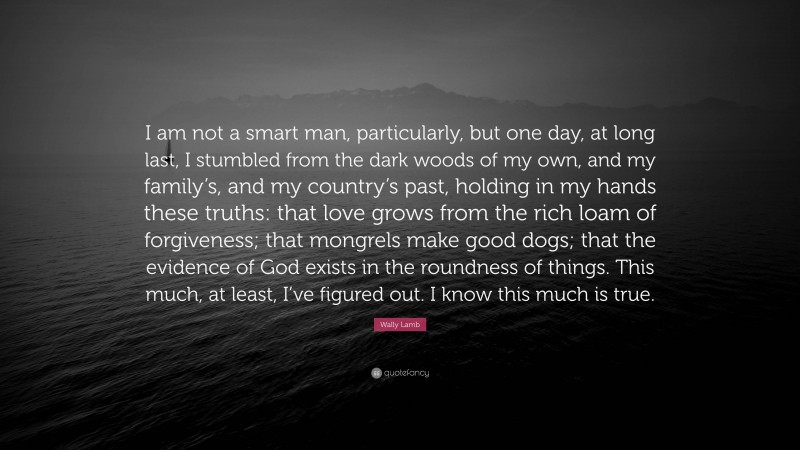 Wally Lamb Quote: “I am not a smart man, particularly, but one day, at long last, I stumbled from the dark woods of my own, and my family’s, and my country’s past, holding in my hands these truths: that love grows from the rich loam of forgiveness; that mongrels make good dogs; that the evidence of God exists in the roundness of things. This much, at least, I’ve figured out. I know this much is true.”