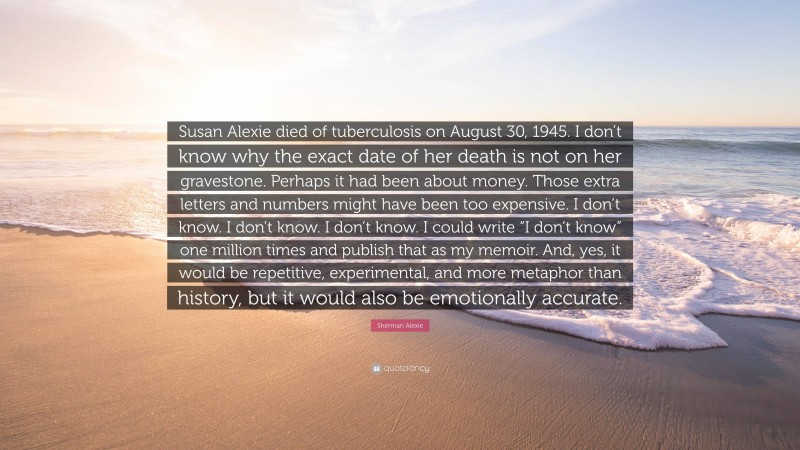 Sherman Alexie Quote: “Susan Alexie died of tuberculosis on August 30, 1945. I don’t know why the exact date of her death is not on her gravestone. Perhaps it had been about money. Those extra letters and numbers might have been too expensive. I don’t know. I don’t know. I don’t know. I could write “I don’t know” one million times and publish that as my memoir. And, yes, it would be repetitive, experimental, and more metaphor than history, but it would also be emotionally accurate.”