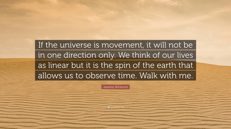 Jeanette Winterson Quote: “If the universe is movement, it will not be in one direction only. We think of our lives as linear but it is the spin of the earth that allows us to observe time. Walk with me.”