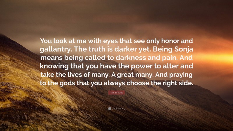 Gail Simone Quote: “You look at me with eyes that see only honor and gallantry. The truth is darker yet. Being Sonja means being called to darkness and pain. And knowing that you have the power to alter and take the lives of many. A great many. And praying to the gods that you always choose the right side.”